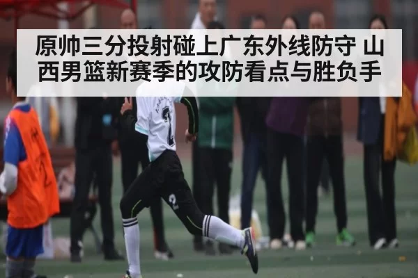原帅三分投射碰上广东外线防守 山西男篮新赛季的攻防看点与胜负手