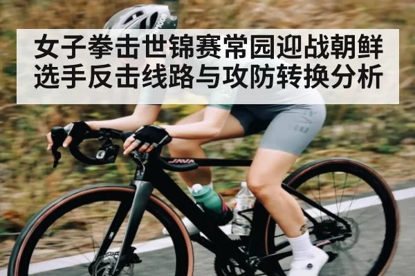 女子拳击世锦赛常园迎战朝鲜选手反击线路与攻防转换分析